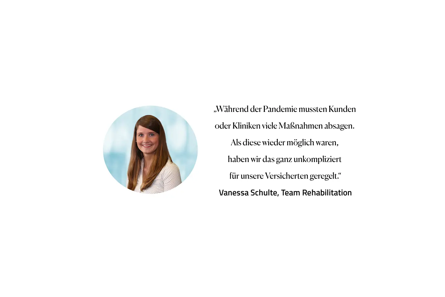 Zitat Vanessa Schulte, Team Rehabilitation: "Wahrend der Pandemie mussten Kunden oder Kliniken viele Maßnahmen absagen. Als diese wieder möglich waren, haben wir das ganz unkompliziert für unsere Versicherten geregelt."