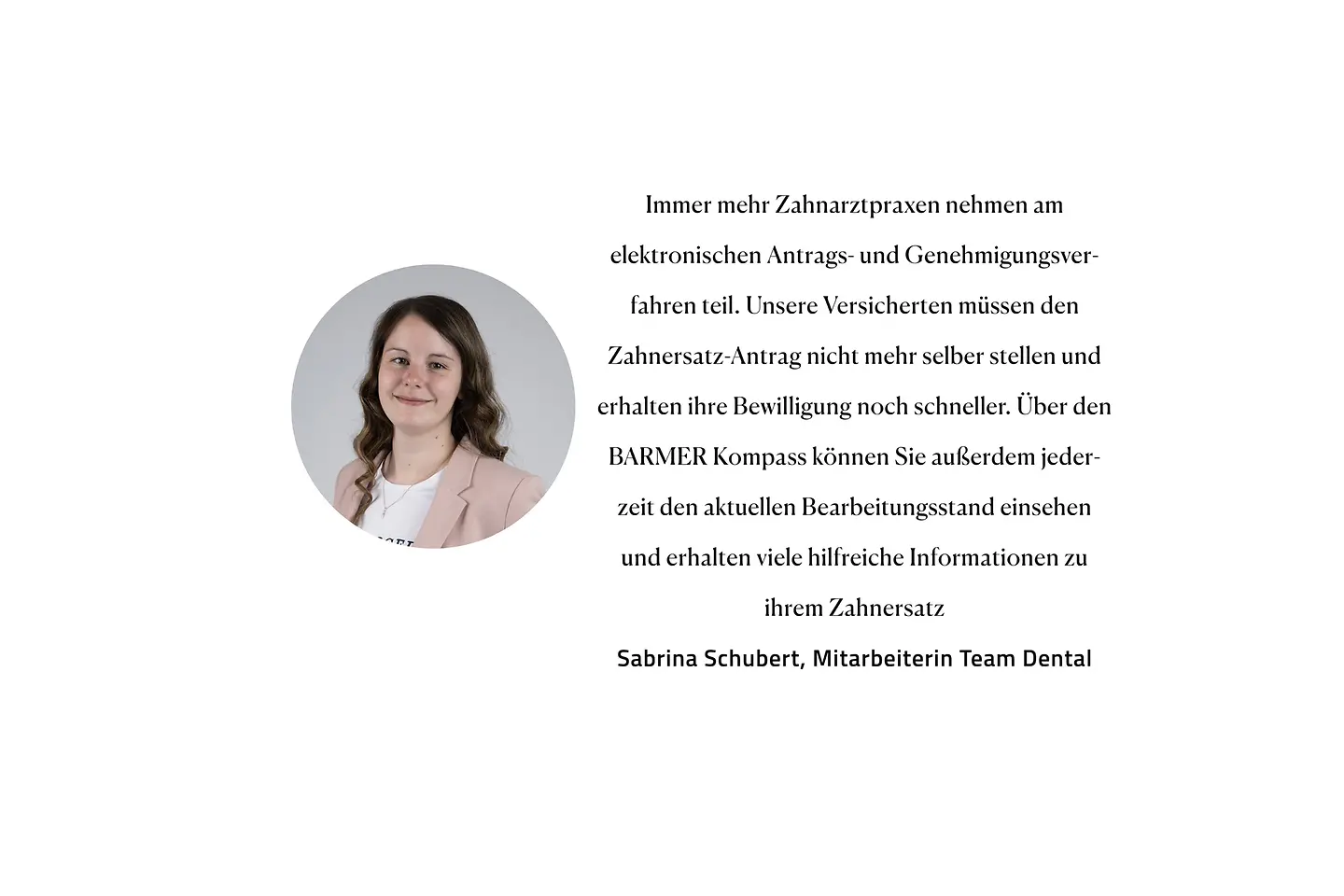 Zitat Sabrina Schubert, Team Zahnersatz: "Immer mehr Zahnarztpraxen nehmen am elektronischen Antrags- und Genehmigungsverfahren teil. Unsere Versicherten müssen den Zahnersatz-Antrag nicht mehr selber stellen und erhalten ihre Bewilligung noch schneller. Über den Barmer Kompass können Sie außerdem jederzeit den aktuellen Bearbeitungsstand einsehen und erhalten viele hilfreiche Informationen zu ihrem Zahnersatz."