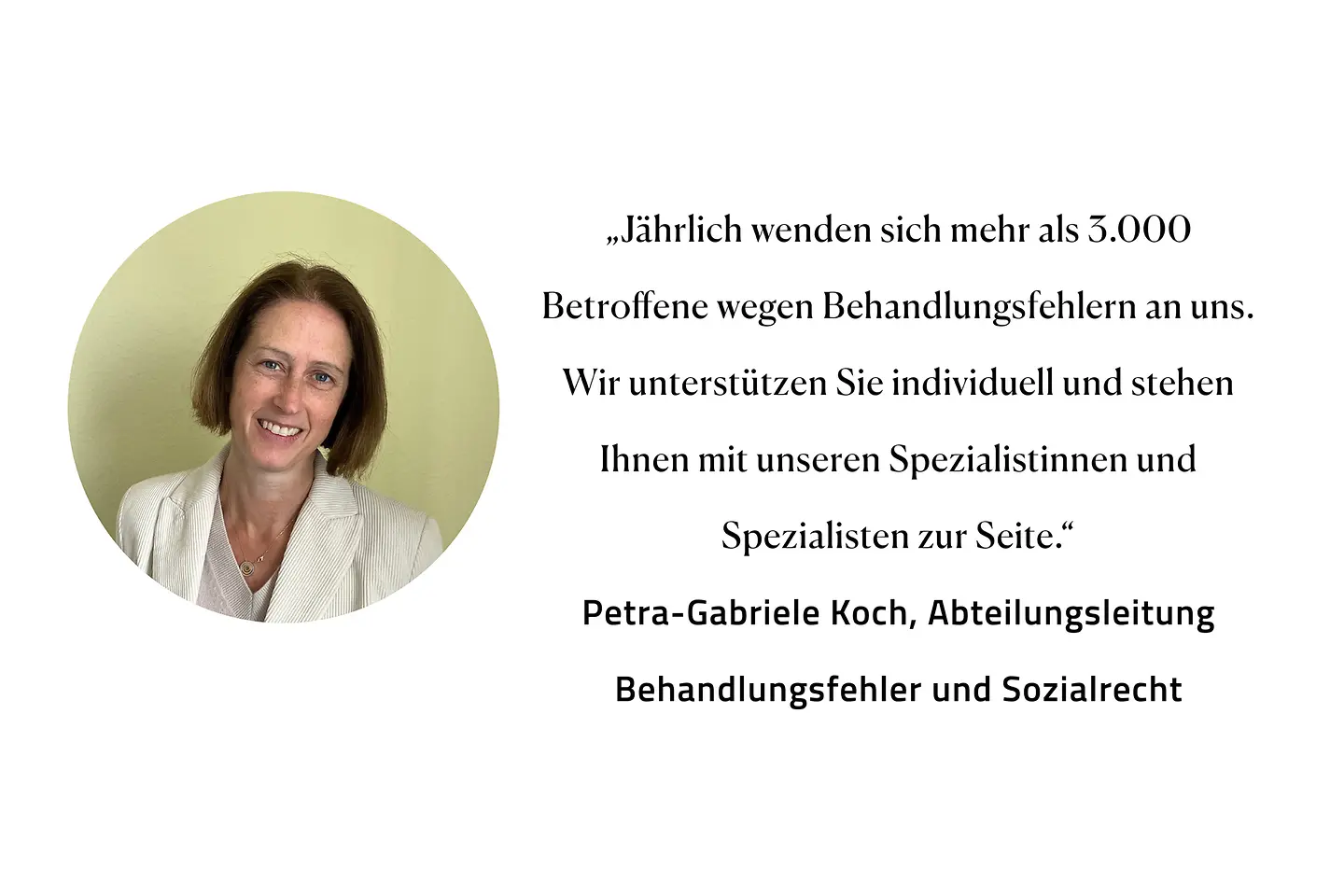 Zitat Petra-Gabriele Koch, Abteilungsleitung Behandlungsfehler und Sozialrecht: "Jährlich wenden sich mehr als 3.000 Betroffene wegen Behandlungsfehlern an uns. Wir unterstützen Sie individuell und stehen Ihnen mit unseren Spezialistinnen und Spezialisten zur Seite."