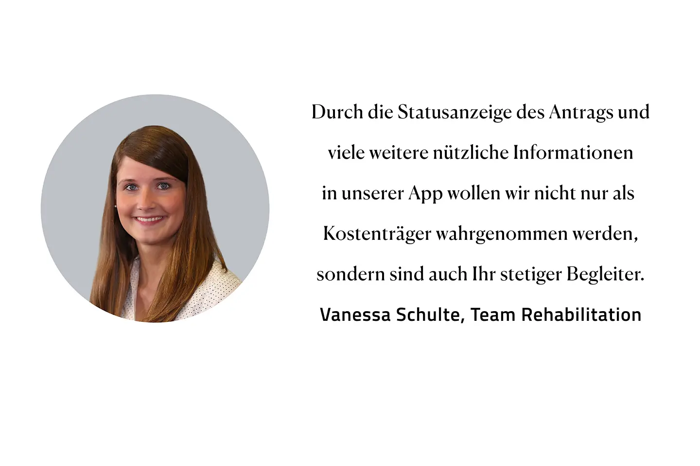 Zitat Vanessa Schulte, Team Rehabilitation: "Durch die Statusanzeige des Antrags und viele weitere nützliche Informationen in unserer App wollen wir nicht nur als Kostenträger wahrgenommen werden, sondern auch als Ihr stetiger Begleiter."