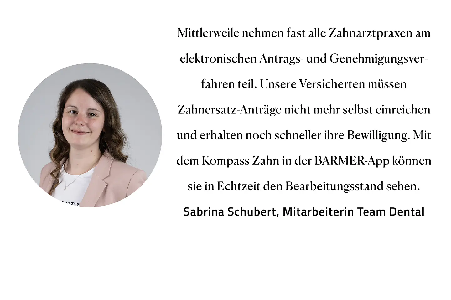 Zitat Sabrina Schubert, Team Zahnersatz: "Mittlerweile nehmen fast alle Zahnarztpraxen am elektronischen Antrags- und Genehmigungsverfahren teil. Unsere Versicherten müssen Zahnersatz-Anträge nicht mehr selbst einreichen und erhalten noch schneller ihre Bewilligung. Mit dem Kompass Zahn in der BarmerApp können sie in Echtzeit den Bearbeitungsstand sehen."