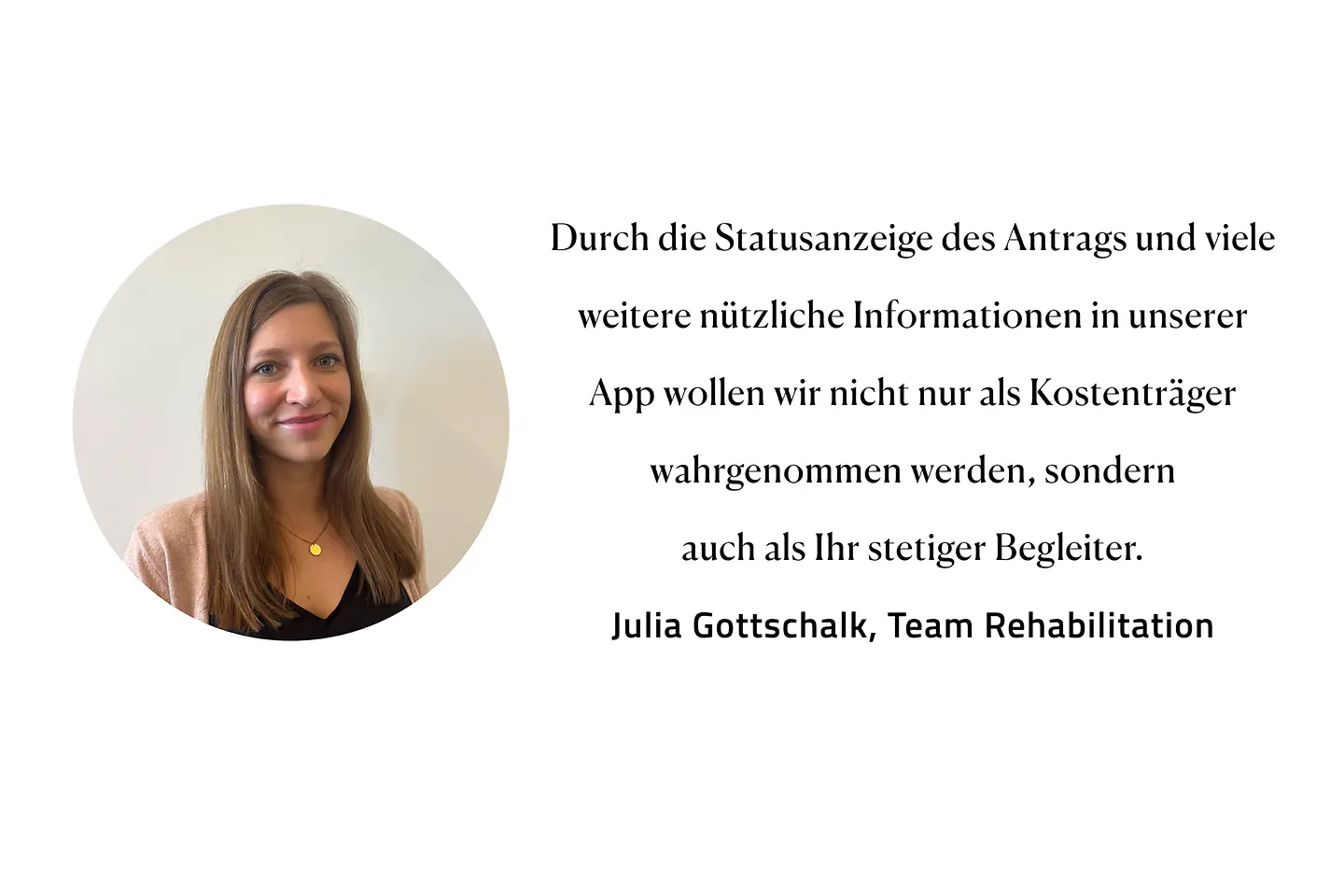 Zitat Julia Gottschalk, Team Rehabilitation: "Durch die Statusanzeige des Antrags und viele weitere nützliche Informationen in unserer App wollen wir nicht nur als Kostenträger wahrgenommen werden, sondern auch als Ihr stetiger Begleiter."